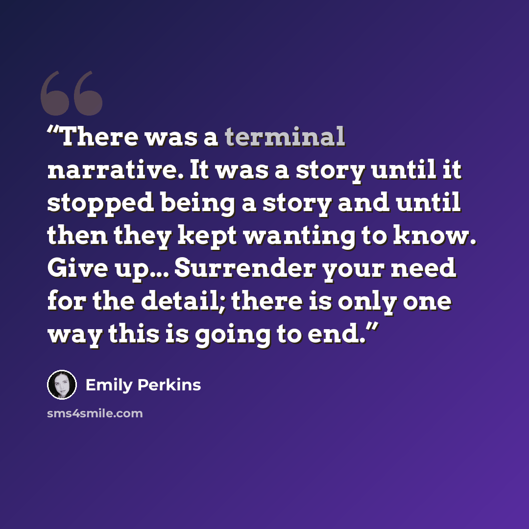 “There was a terminal narrative. It was a story until it stopped being a story and until then they kept wanting to know. Give up... Surrender your need for the detail; there is only one way this is going to end.” quote by Emily Perkins