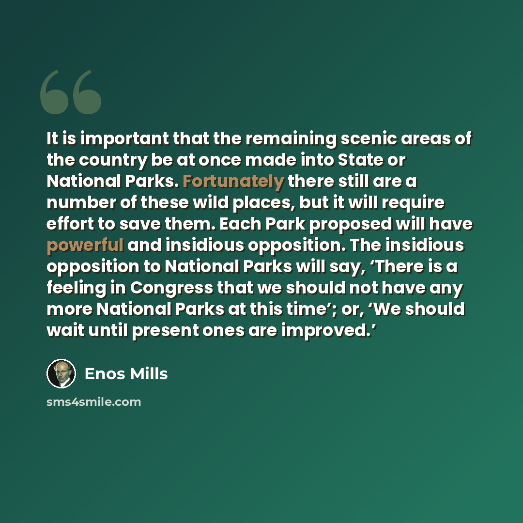 “It is important that the remaining scenic areas of the country be at once made into State or National Parks. Fortunately there still are a number of these wild places, but it will require effort to save them. Each Park proposed will have powerful and insidious opposition. The insidious opposition…” quote by Enos Mills