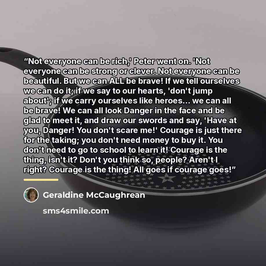 “Not everyone can be rich,' Peter went on. 'Not everyone can be strong or clever. Not everyone can be beautiful. But we can ALL be brave! If we tell ourselves we can do it; if we say to our hearts, 'don't jump about'; if we carry ourselves like heroes... we can all be brave! We can all look Danger…” quote by Geraldine McCaughrean
