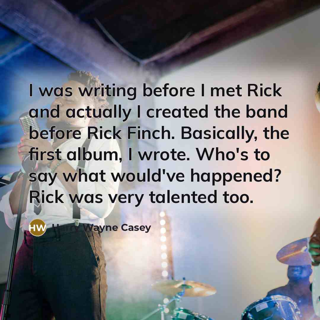 “I was writing before I met Rick and actually I created the band before Rick Finch. Basically, the first album, I wrote. Who's to say what would've happened? Rick was very talented too.” quote by Harry Wayne Casey