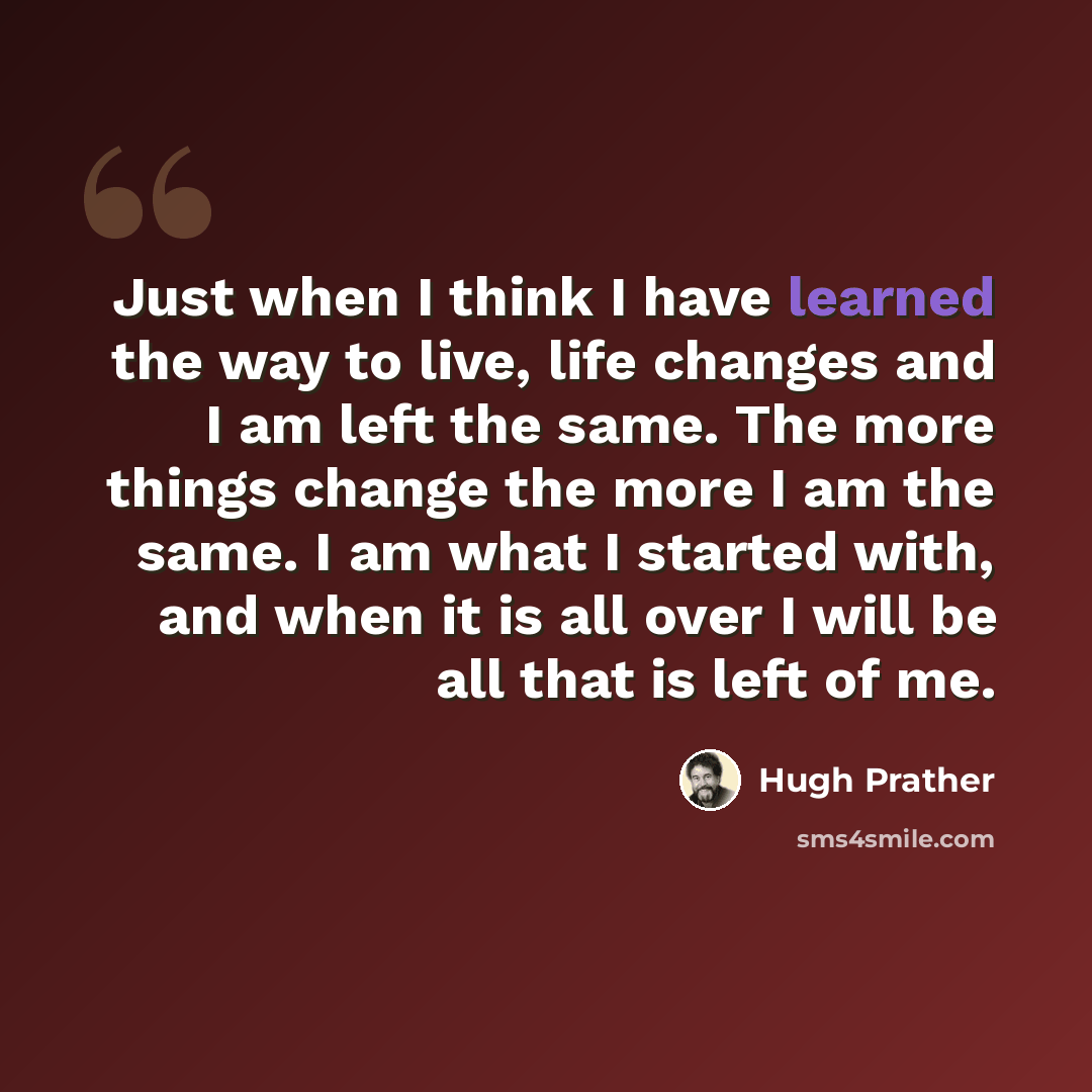 “Just when I think I have learned the way to live, life changes and I am left the same. The more things change the more I am the same. I am what I started with, and when it is all over I will be all that is left of me.” quote by Hugh Prather