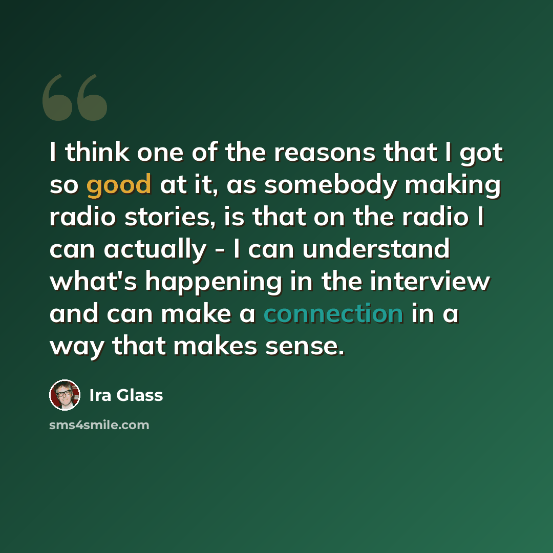 “I think one of the reasons that I got so good at it, as somebody making radio stories, is that on the radio I can actually - I can understand what's happening in the interview and can make a connection in a way that makes sense.” quote by Ira Glass