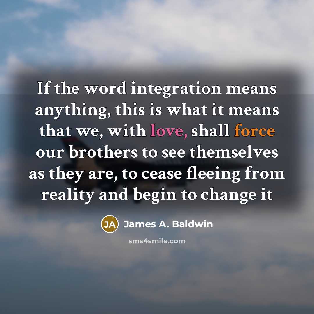 “If the word integration means anything, this is what it means that we, with love, shall force our brothers to see themselves as they are, to cease fleeing from reality and begin to change it” quote by James A. Baldwin