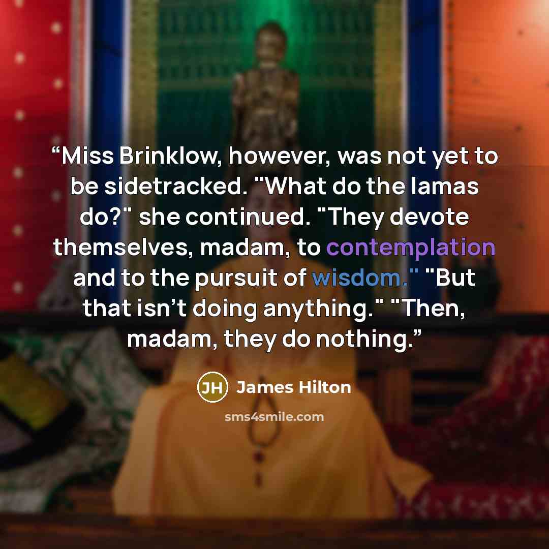 “Miss Brinklow, however, was not yet to be sidetracked. "What do the lamas do?" she continued. "They devote themselves, madam, to contemplation and to the pursuit of wisdom." "But that isn't doing anything." "Then, madam, they do nothing.” quote by James Hilton