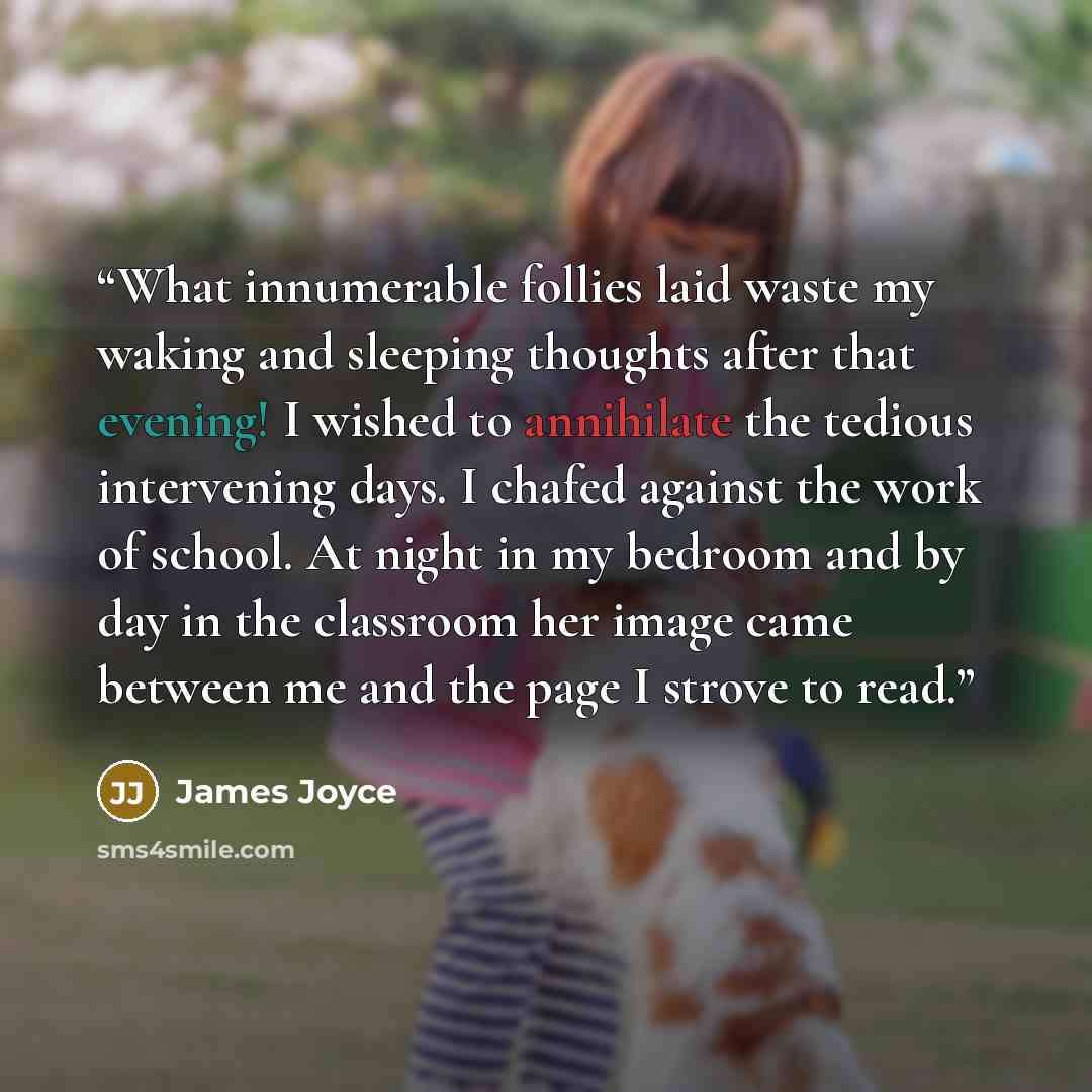 “What innumerable follies laid waste my waking and sleeping thoughts after that evening! I wished to annihilate the tedious intervening days. I chafed against the work of school. At night in my bedroom and by day in the classroom her image came between me and the page I strove to read.” quote by James Joyce