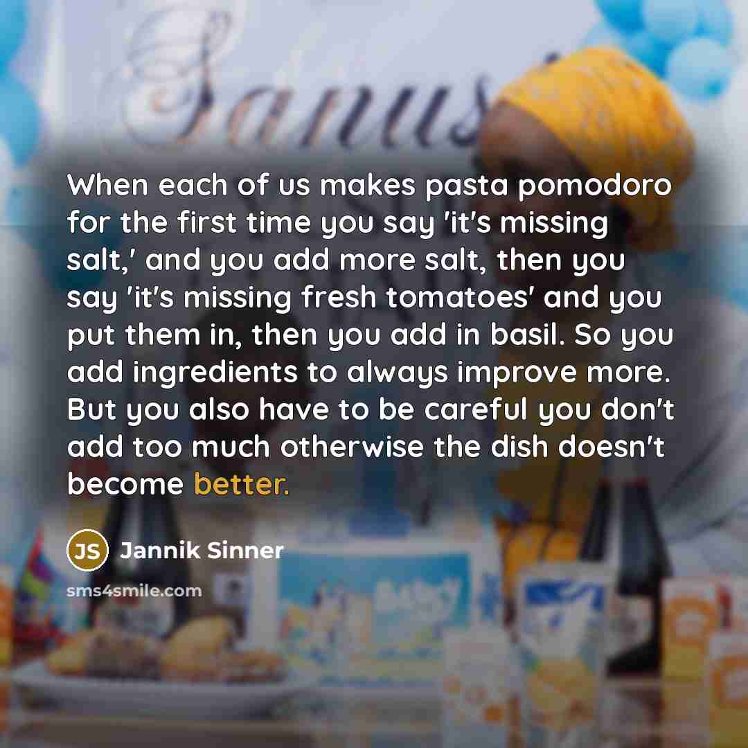 “When each of us makes pasta pomodoro for the first time you say 'it's missing salt,' and you add more salt, then you say 'it's missing fresh tomatoes' and you put them in, then you add in basil. So you add ingredients to always improve more. But you also have to be careful you don't add too much…” quote by Jannik Sinner