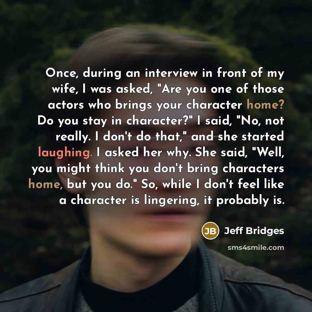 “Once, during an interview in front of my wife, I was asked, "Are you one of those actors who brings your character home? Do you stay in character?" I said, "No, not really. I don't do that," and she started laughing. I asked her why. She said, "Well, you might think you don't bring characters…” quote by Jeff Bridges