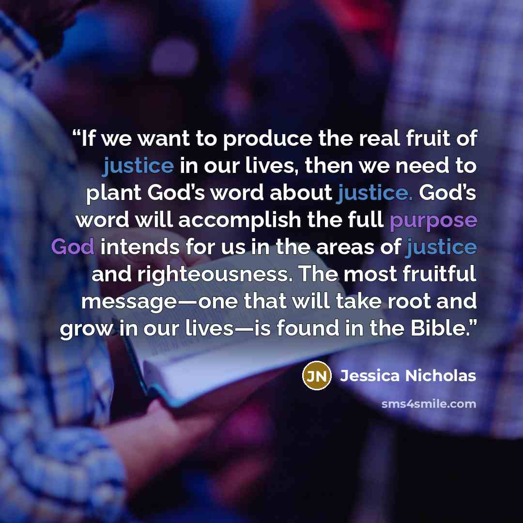 “If we want to produce the real fruit of justice in our lives, then we need to plant God’s word about justice. God’s word will accomplish the full purpose God intends for us in the areas of justice and righteousness. The most fruitful message—one that will take root and grow in our lives—is found…” quote by Jessica Nicholas