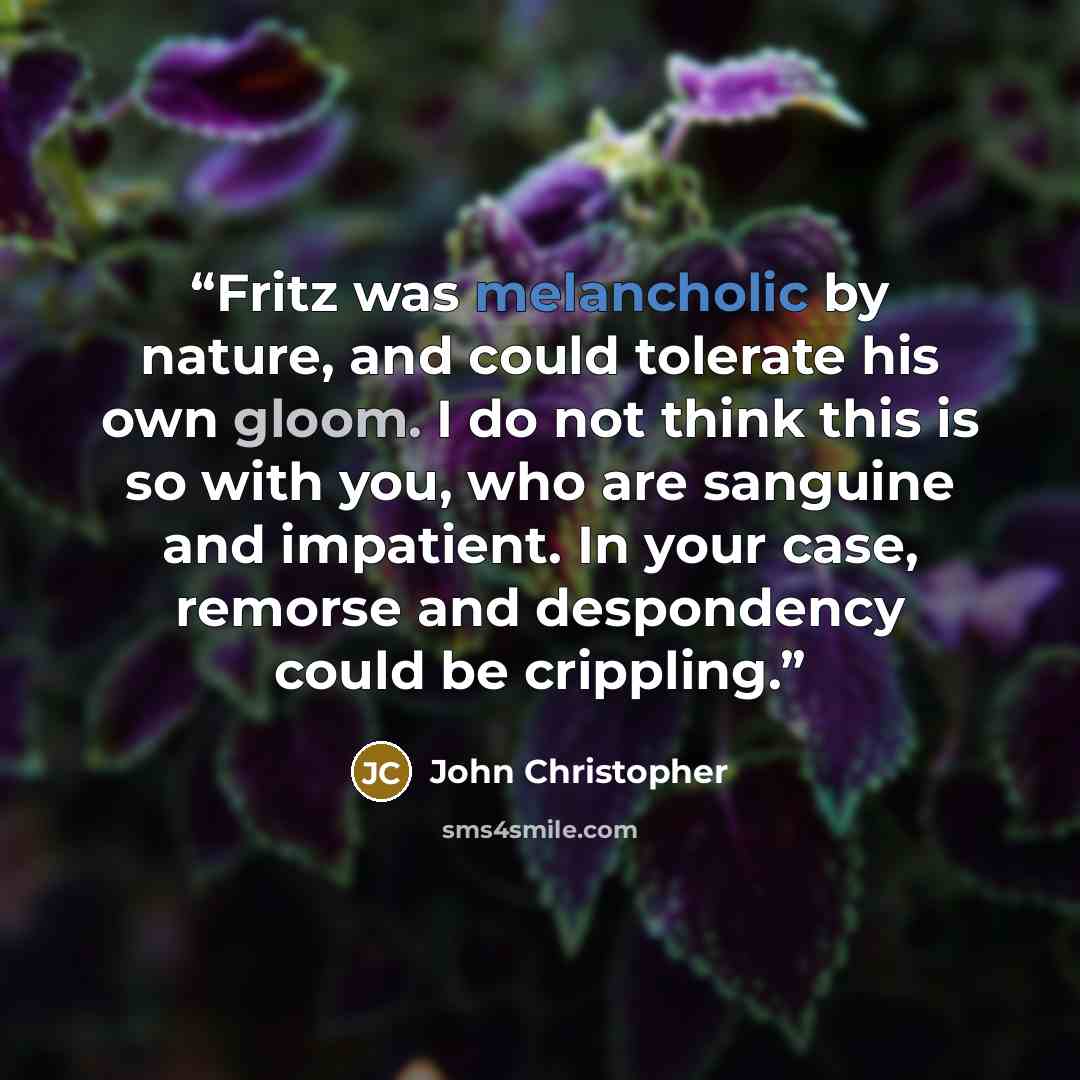 “Fritz was melancholic by nature, and could tolerate his own gloom. I do not think this is so with you, who are sanguine and impatient. In your case, remorse and despondency could be crippling.” quote by John Christopher