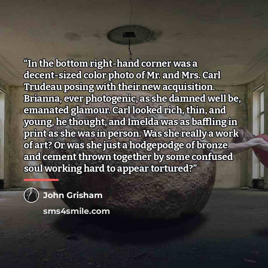 “In the bottom right-hand corner was a decent-sized color photo of Mr. and Mrs. Carl Trudeau posing with their new acquisition. Brianna, ever photogenic, as she damned well be, emanated glamour. Carl looked rich, thin, and young, he thought, and Imelda was as baffling in print as she was in person…” quote by John Grisham