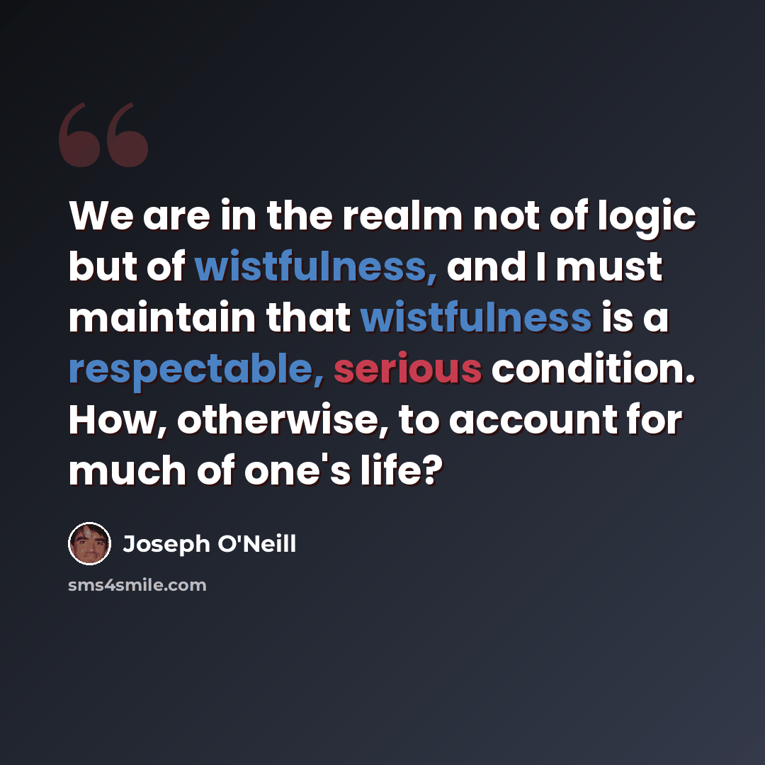 “We are in the realm not of logic but of wistfulness, and I must maintain that wistfulness is a respectable, serious condition. How, otherwise, to account for much of one's life?” quote by Joseph O'Neill