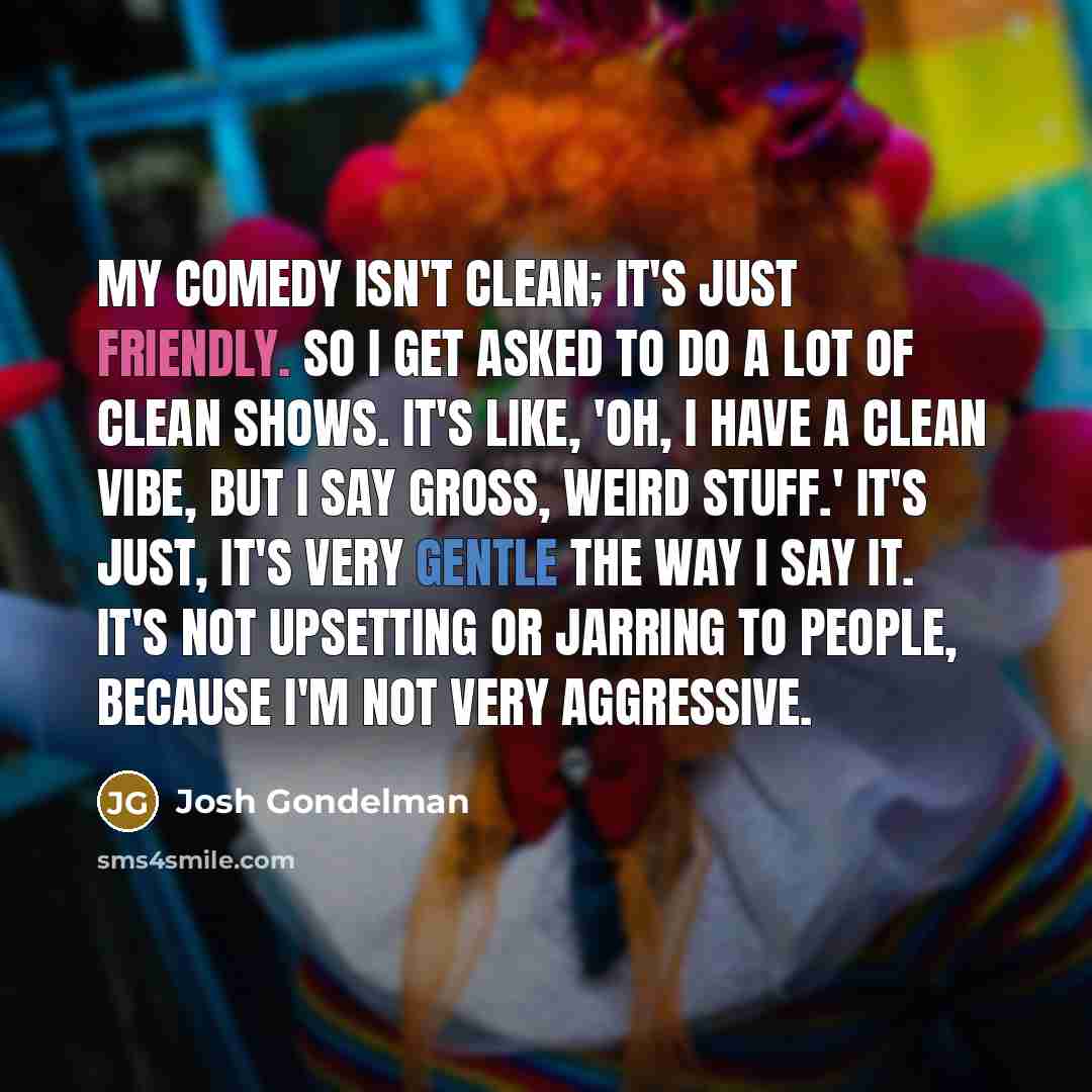 “My comedy isn't clean; it's just friendly. So I get asked to do a lot of clean shows. It's like, 'Oh, I have a clean vibe, but I say gross, weird stuff.' It's just, it's very gentle the way I say it. It's not upsetting or jarring to people, because I'm not very aggressive.” quote by Josh Gondelman
