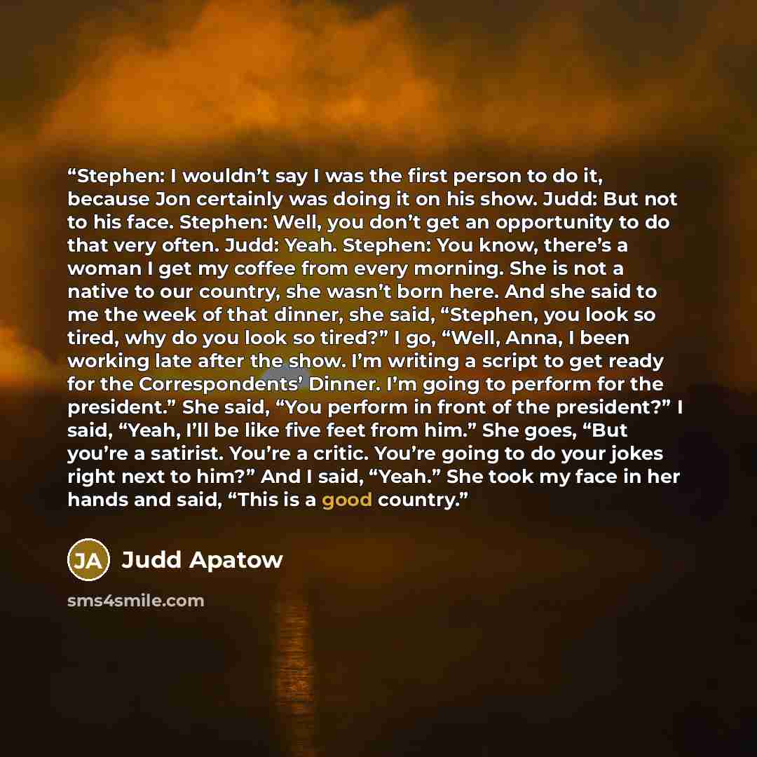 “Stephen: I wouldn’t say I was the first person to do it, because Jon certainly was doing it on his show. Judd: But not to his face. Stephen: Well, you don’t get an opportunity to do that very often. Judd: Yeah. Stephen: You know, there’s a woman I get my coffee from every morning. She is not a…” quote by Judd Apatow