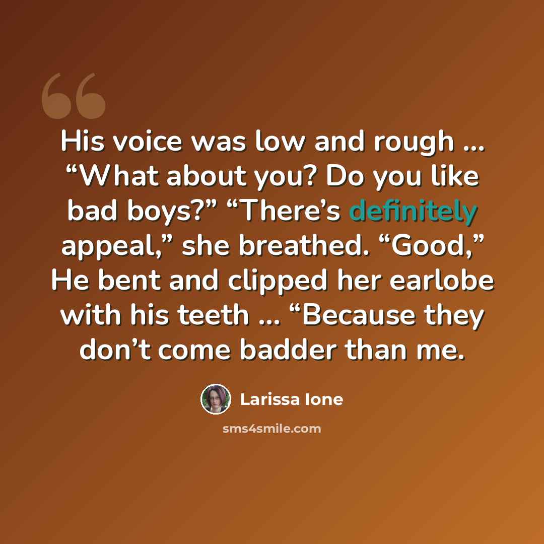 “His voice was low and rough … “What about you? Do you like bad boys?” “There’s definitely appeal,” she breathed. “Good,” He bent and clipped her earlobe with his teeth … “Because they don’t come badder than me.” quote by Larissa Ione