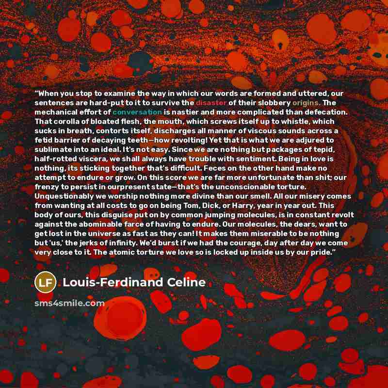 “When you stop to examine the way in which our words are formed and uttered, our sentences are hard-put to it to survive the disaster of their slobbery origins. The mechanical effort of conversation is nastier and more complicated than defecation. That corolla of bloated flesh, the mouth, which…” quote by Louis-Ferdinand Céline