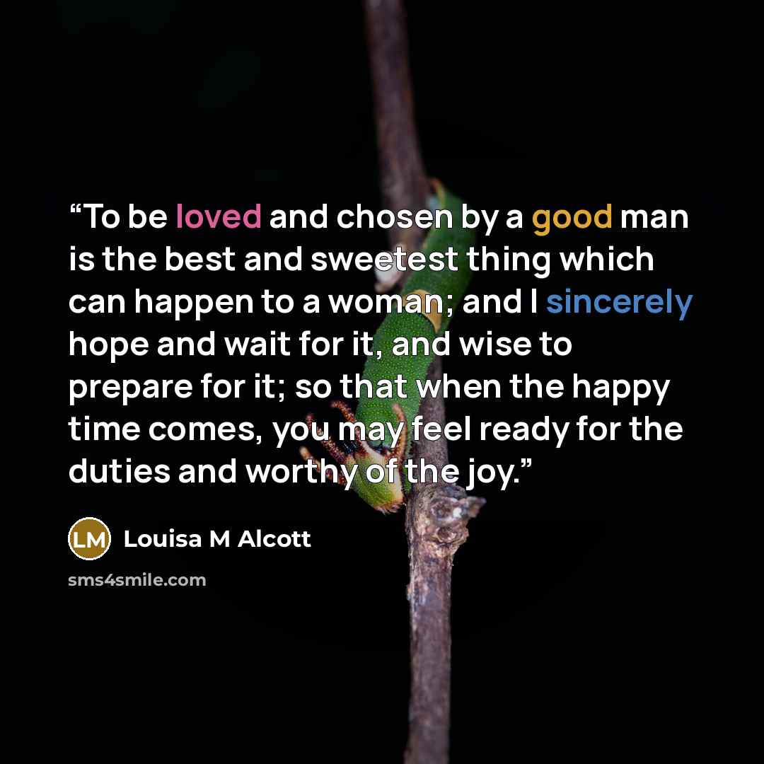 “To be loved and chosen by a good man is the best and sweetest thing which can happen to a woman; and I sincerely hope and wait for it, and wise to prepare for it; so that when the happy time comes, you may feel ready for the duties and worthy of the joy.” quote by Louisa M Alcott