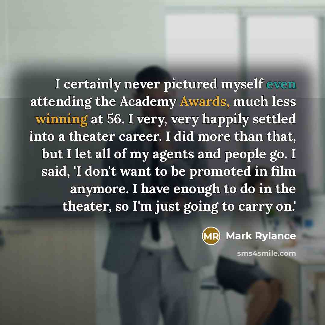 “I certainly never pictured myself even attending the Academy Awards, much less winning at 56. I very, very happily settled into a theater career. I did more than that, but I let all of my agents and people go. I said, 'I don't want to be promoted in film anymore. I have enough to do in the…” quote by Mark Rylance