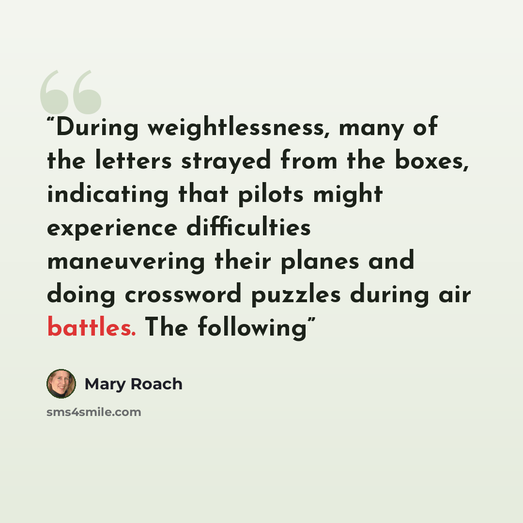 “During weightlessness, many of the letters strayed from the boxes, indicating that pilots might experience difficulties maneuvering their planes and doing crossword puzzles during air battles. The following” quote by Mary Roach