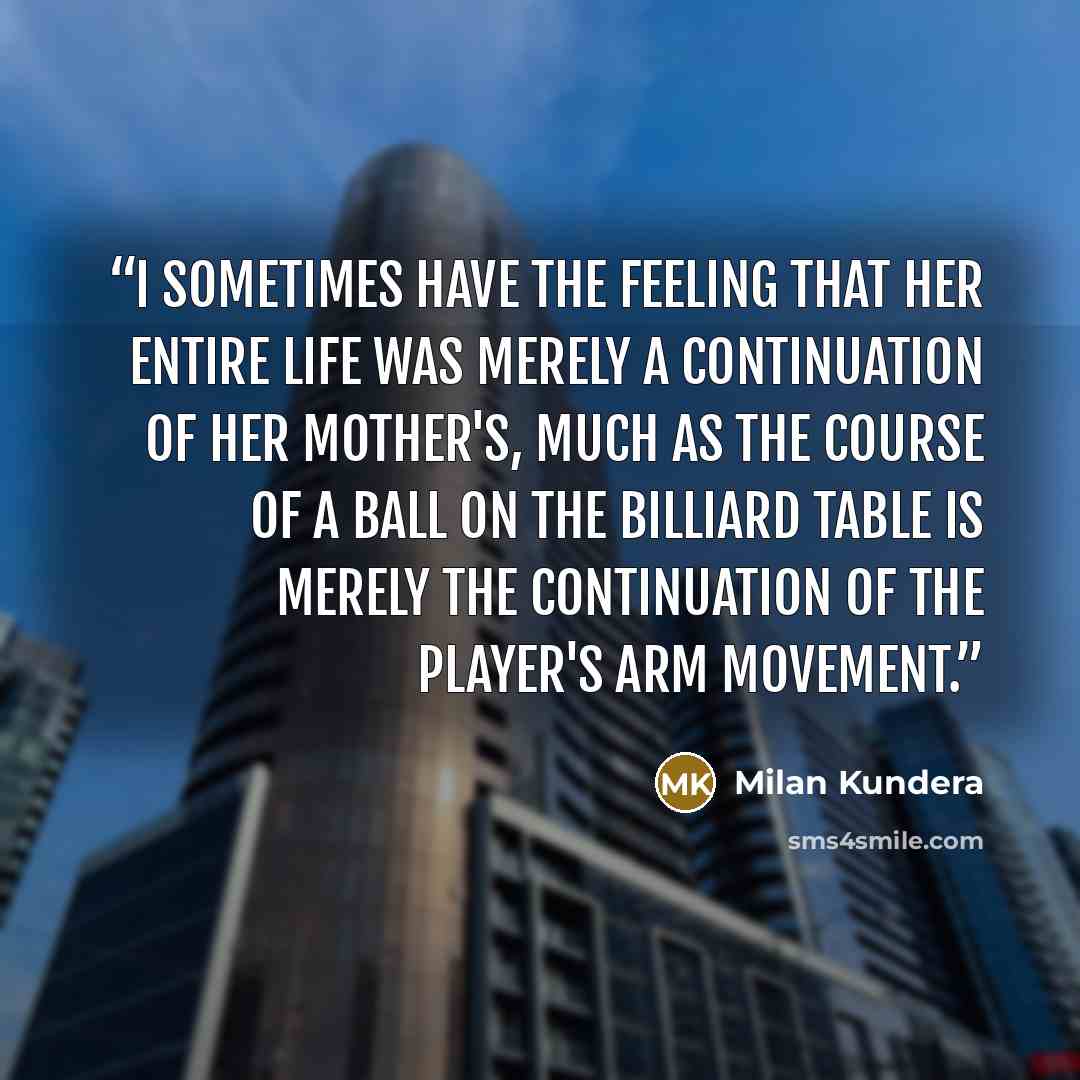 “I sometimes have the feeling that her entire life was merely a continuation of her mother's, much as the course of a ball on the billiard table is merely the continuation of the player's arm movement.” quote by Milan Kundera