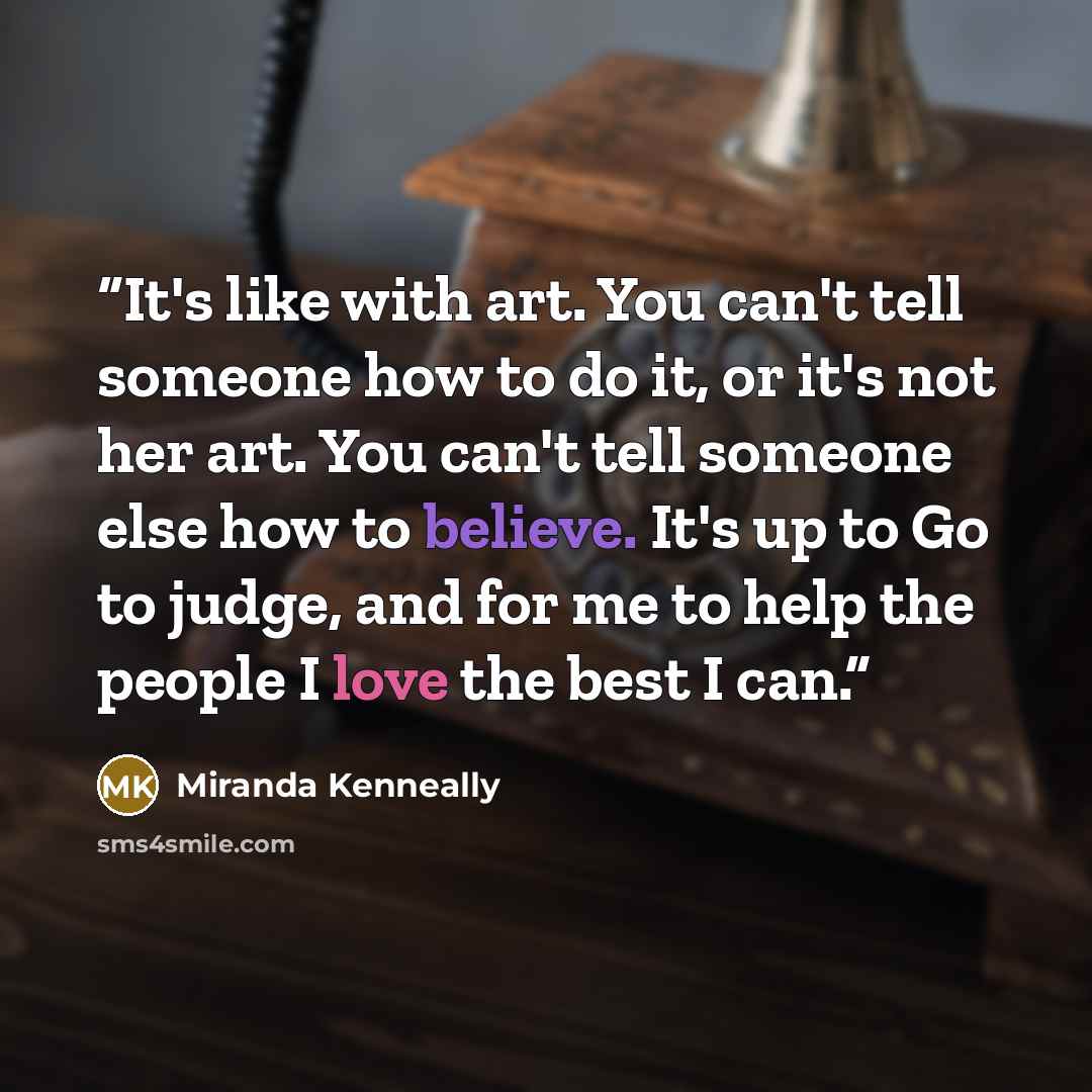 “It's like with art. You can't tell someone how to do it, or it's not her art. You can't tell someone else how to believe. It's up to Go to judge, and for me to help the people I love the best I can.” quote by Miranda Kenneally