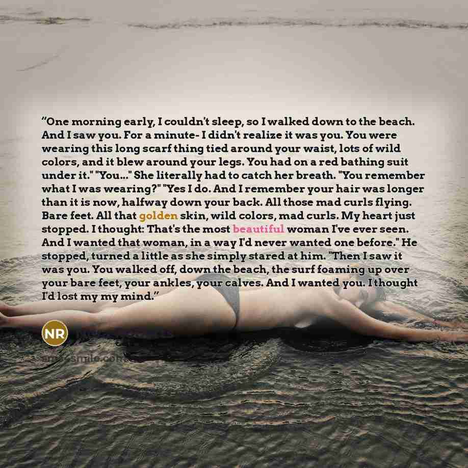 “One morning early, I couldn't sleep, so I walked down to the beach. And I saw you. For a minute- I didn't realize it was you. You were wearing this long scarf thing tied around your waist, lots of wild colors, and it blew around your legs. You had on a red bathing suit under it." "You..." She…” quote by Nora Roberts