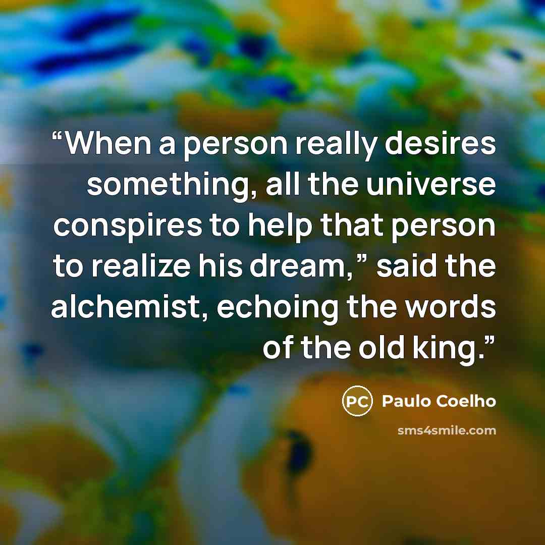 “When a person really desires something, all the universe conspires to help that person to realize his dream,” said the alchemist, echoing the words of the old king.” quote by Paulo Coelho