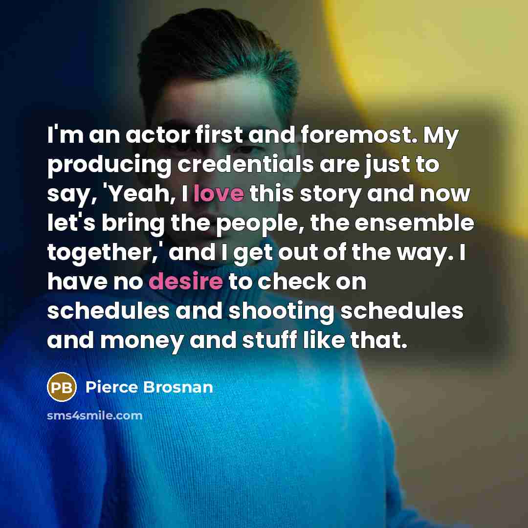 “I'm an actor first and foremost. My producing credentials are just to say, 'Yeah, I love this story and now let's bring the people, the ensemble together,' and I get out of the way. I have no desire to check on schedules and shooting schedules and money and stuff like that.” quote by Pierce Brosnan