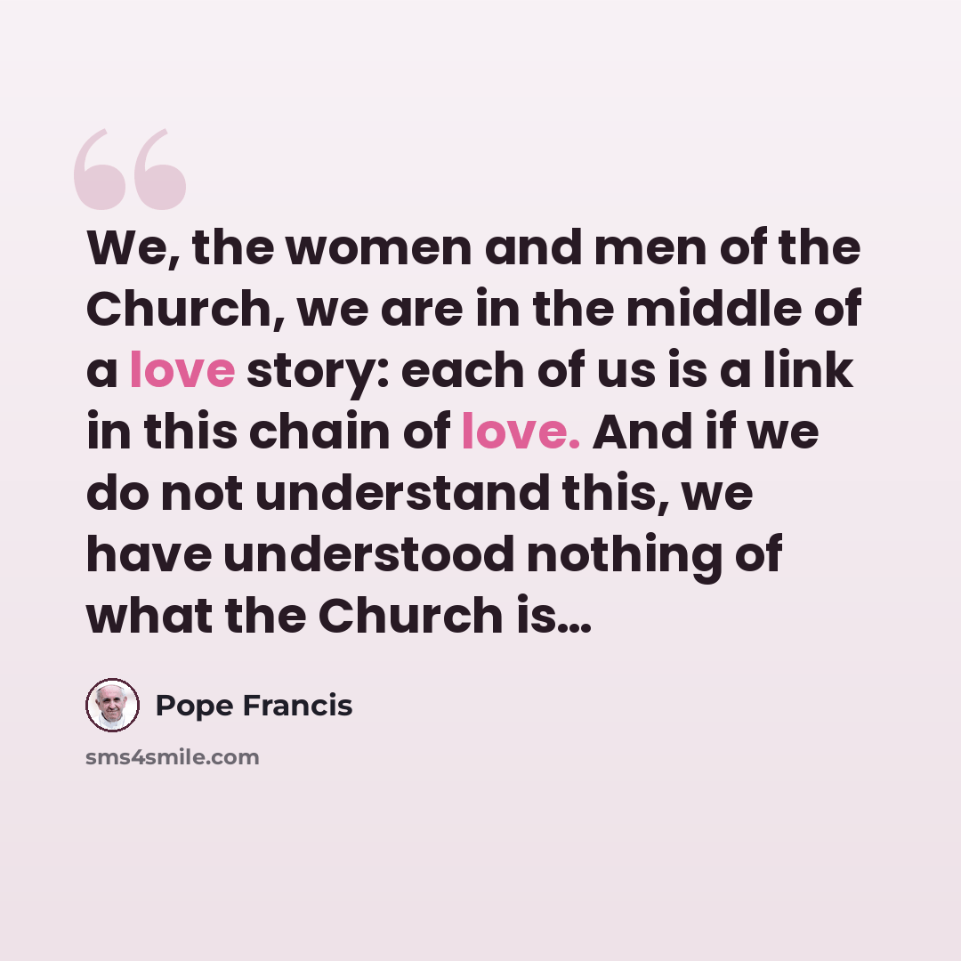 “We, the women and men of the Church, we are in the middle of a love story: each of us is a link in this chain of love. And if we do not understand this, we have understood nothing of what the Church is…” quote by Pope Francis