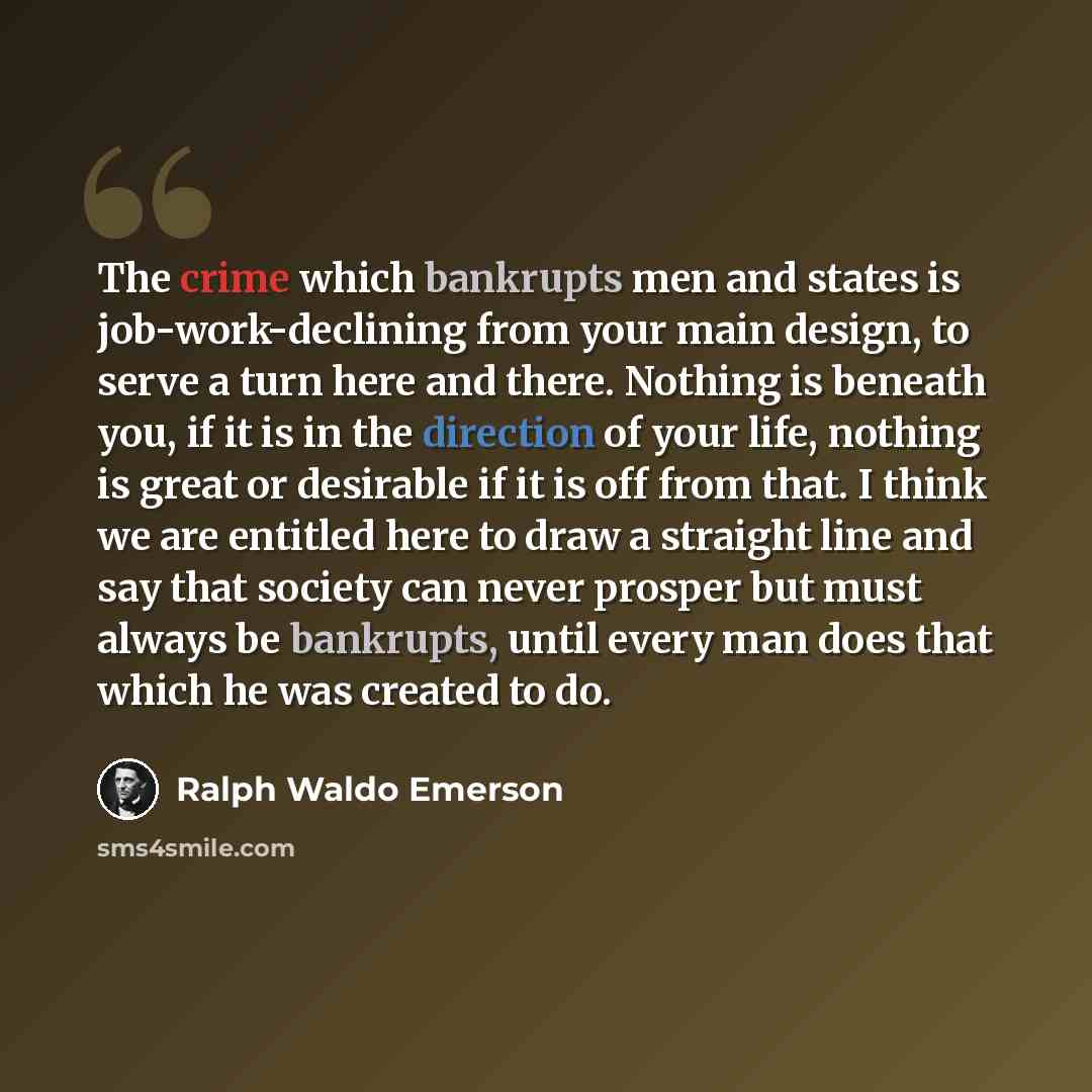 “The crime which bankrupts men and states is job-work-declining from your main design, to serve a turn here and there. Nothing is beneath you, if it is in the direction of your life, nothing is great or desirable if it is off from that. I think we are entitled here to draw a straight line and say…” quote by Ralph Waldo Emerson