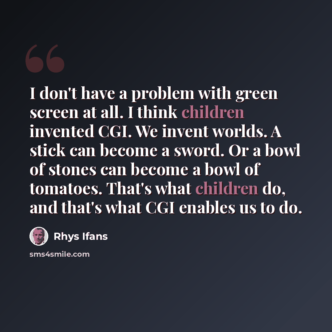 “I don't have a problem with green screen at all. I think children invented CGI. We invent worlds. A stick can become a sword. Or a bowl of stones can become a bowl of tomatoes. That's what children do, and that's what CGI enables us to do.” quote by Rhys Ifans