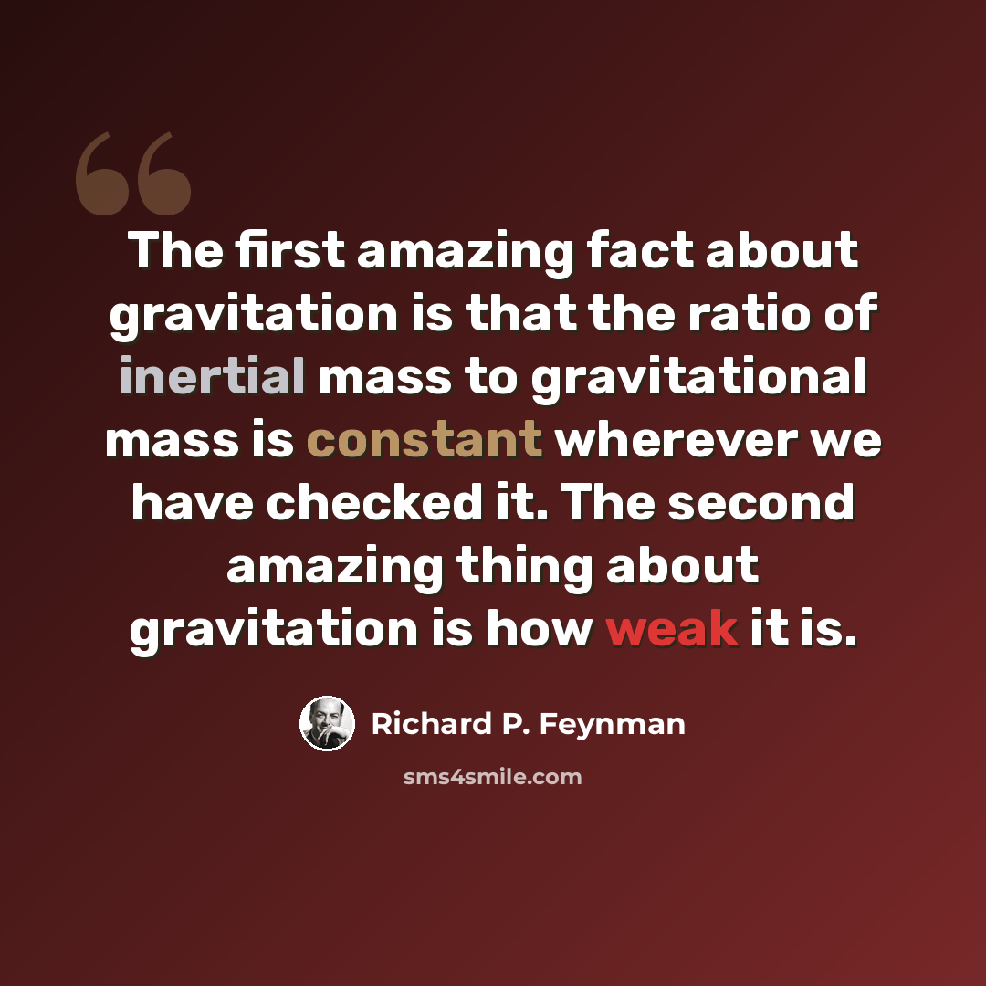 “The first amazing fact about gravitation is that the ratio of inertial mass to gravitational mass is constant wherever we have checked it. The second amazing thing about gravitation is how weak it is.” quote by Richard P. Feynman