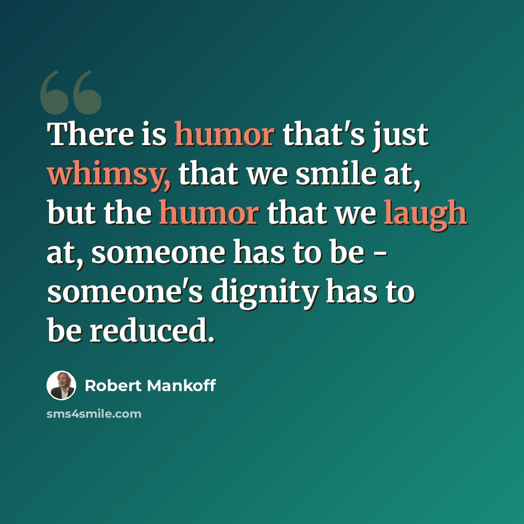 “There is humor that's just whimsy, that we smile at, but the humor that we laugh at, someone has to be - someone's dignity has to be reduced.” quote by Robert Mankoff