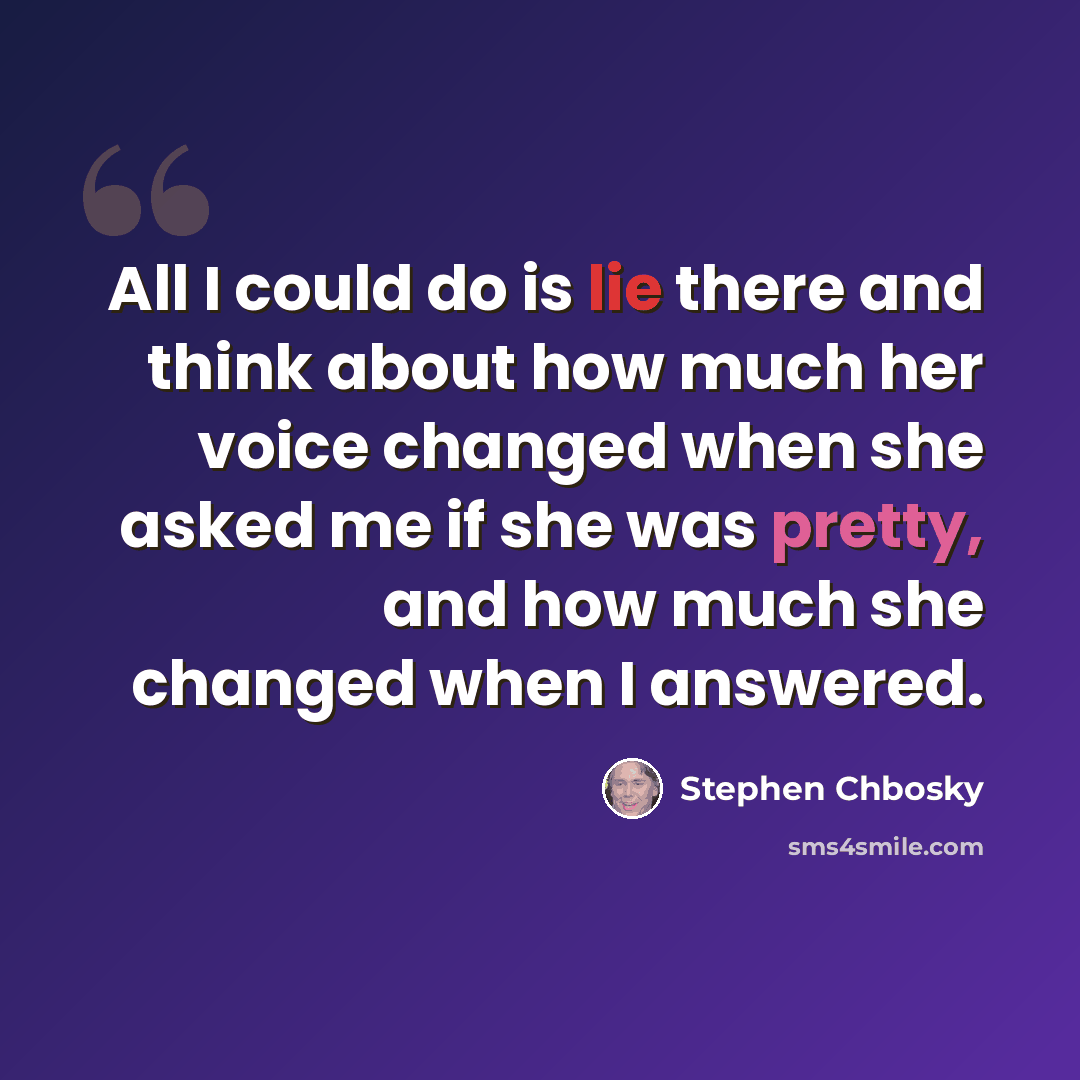 “All I could do is lie there and think about how much her voice changed when she asked me if she was pretty, and how much she changed when I answered.” quote by Stephen Chbosky