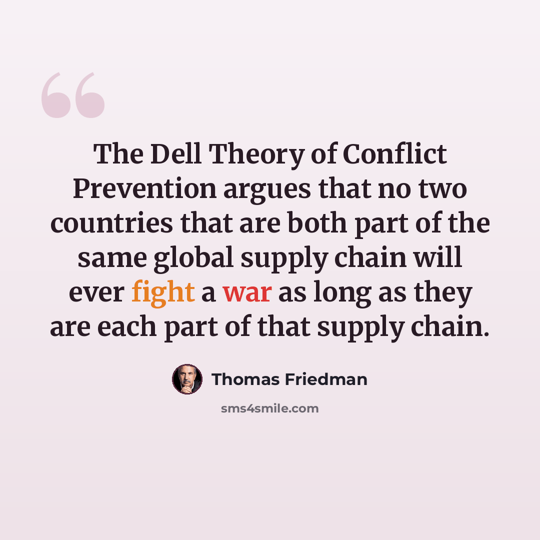 “The Dell Theory of Conflict Prevention argues that no two countries that are both part of the same global supply chain will ever fight a war as long as they are each part of that supply chain.” quote by Thomas Friedman