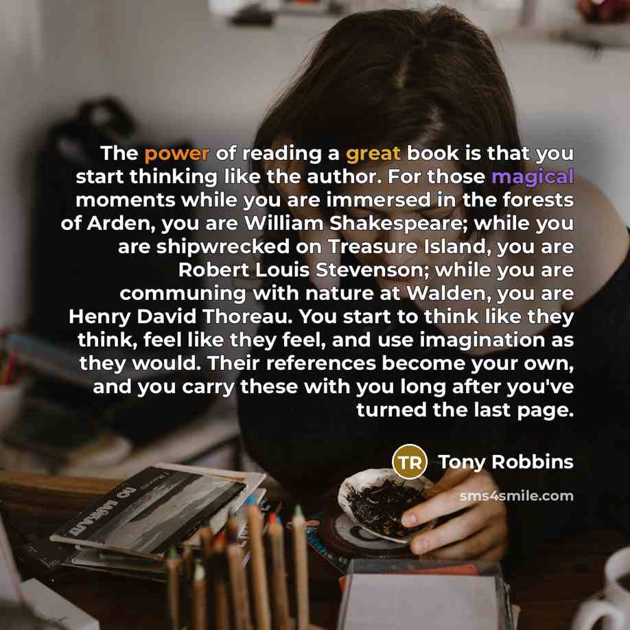 “The power of reading a great book is that you start thinking like the author. For those magical moments while you are immersed in the forests of Arden, you are William Shakespeare; while you are shipwrecked on Treasure Island, you are Robert Louis Stevenson; while you are communing with nature at…” quote by Tony Robbins
