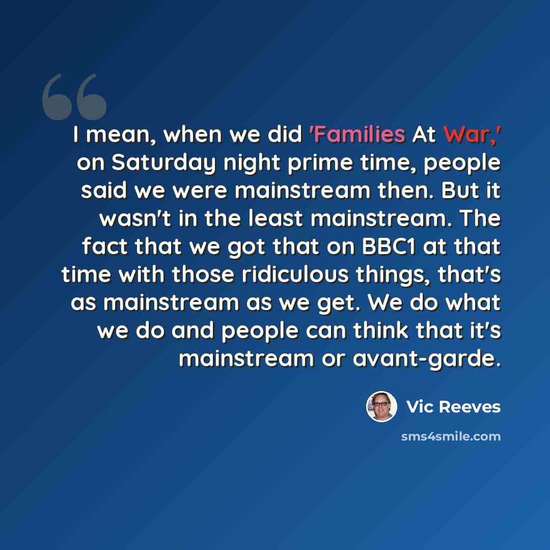 “I mean, when we did 'Families At War,' on Saturday night prime time, people said we were mainstream then. But it wasn't in the least mainstream. The fact that we got that on BBC1 at that time with those ridiculous things, that's as mainstream as we get. We do what we do and people can think that…” quote by Vic Reeves