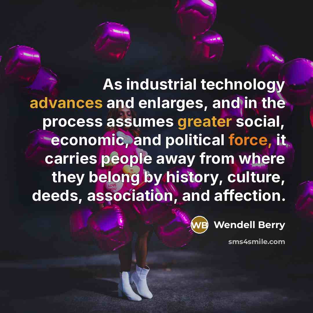“As industrial technology advances and enlarges, and in the process assumes greater social, economic, and political force, it carries people away from where they belong by history, culture, deeds, association, and affection.” quote by Wendell Berry