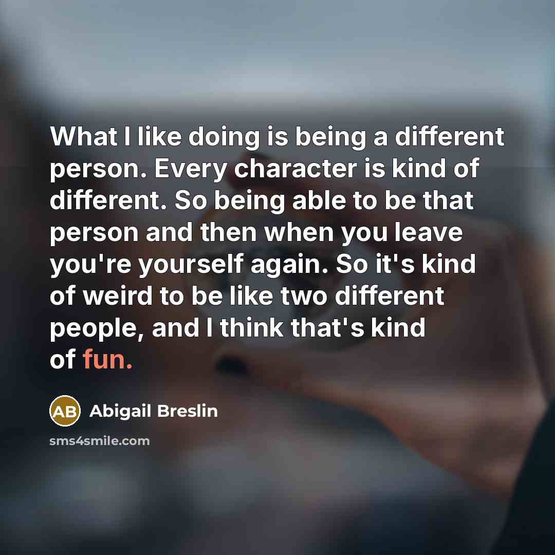 “What I like doing is being a different person. Every character is kind of different. So being able to be that person and then when you leave you're yourself again. So it's kind of weird to be like two different people, and I think that's kind of fun.” quote by Abigail Breslin