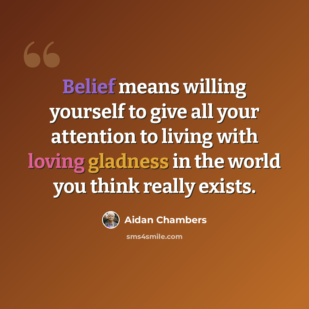 “Belief means willing yourself to give all your attention to living with loving gladness in the world you think really exists.” quote by Aidan Chambers