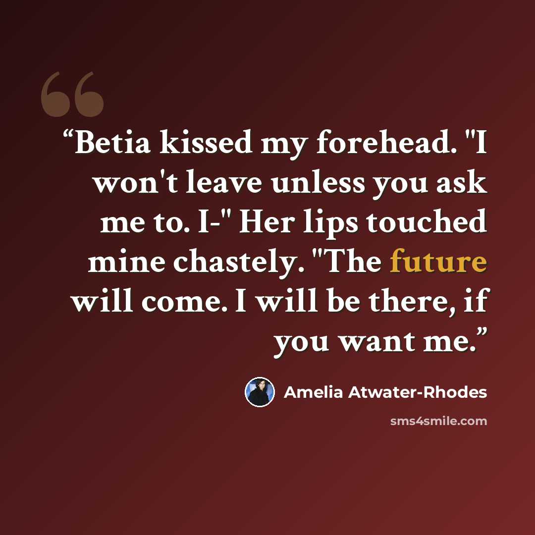 “Betia kissed my forehead. "I won't leave unless you ask me to. I-" Her lips touched mine chastely. "The future will come. I will be there, if you want me.” quote by Amelia Atwater-Rhodes