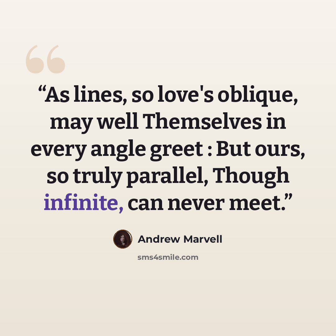 “As lines, so love's oblique, may well Themselves in every angle greet : But ours, so truly parallel, Though infinite, can never meet.” quote by Andrew Marvell