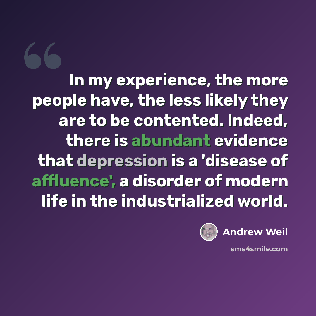 “In my experience, the more people have, the less likely they are to be contented. Indeed, there is abundant evidence that depression is a 'disease of affluence', a disorder of modern life in the industrialized world.” quote by Andrew Weil