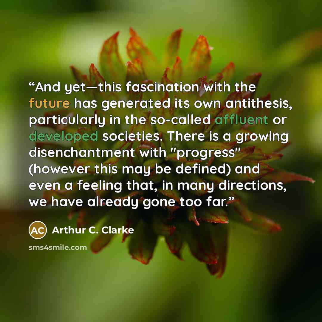 “And yet—this fascination with the future has generated its own antithesis, particularly in the so-called affluent or developed societies. There is a growing disenchantment with "progress" (however this may be defined) and even a feeling that, in many directions, we have already gone too far.” quote by Arthur C. Clarke