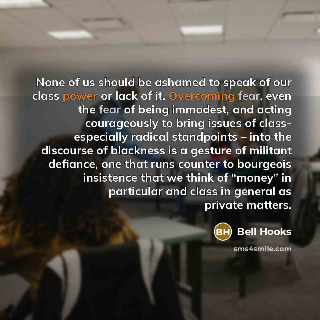 “None of us should be ashamed to speak of our class power or lack of it. Overcoming fear, even the fear of being immodest, and acting courageously to bring issues of class- especially radical standpoints – into the discourse of blackness is a gesture of militant defiance, one that runs counter to…” quote by Bell Hooks