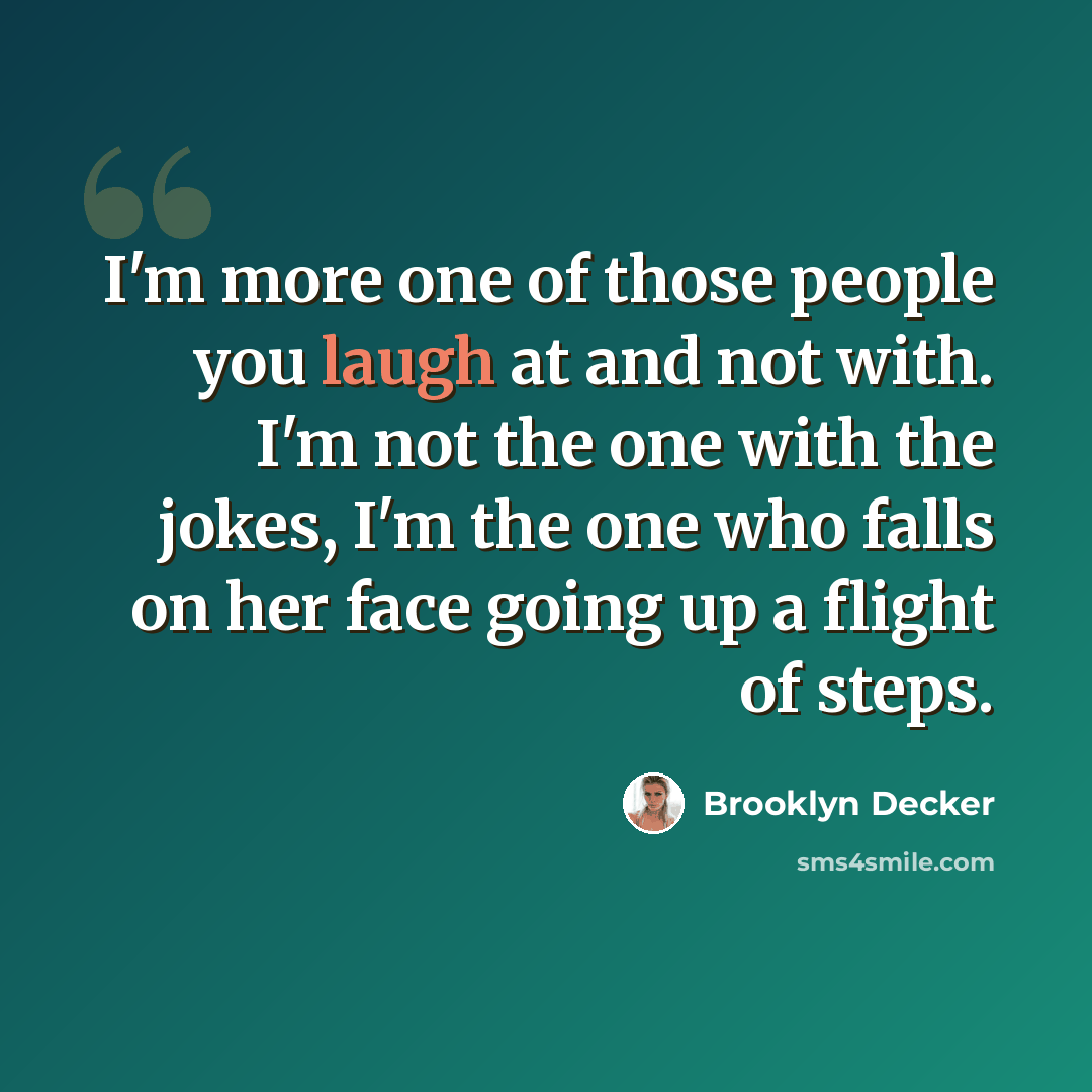 “I'm more one of those people you laugh at and not with. I'm not the one with the jokes, I'm the one who falls on her face going up a flight of steps.” quote by Brooklyn Decker