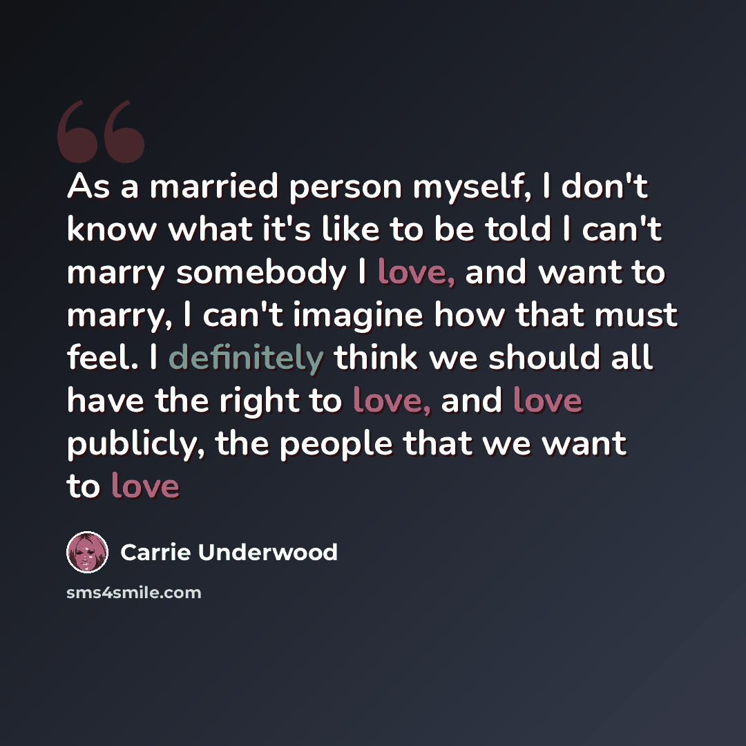 “As a married person myself, I don't know what it's like to be told I can't marry somebody I love, and want to marry, I can't imagine how that must feel. I definitely think we should all have the right to love, and love publicly, the people that we want to love” quote by Carrie Underwood