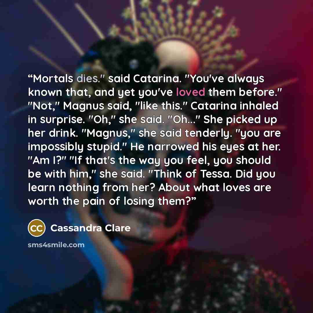 “Mortals dies." said Catarina. "You've always known that, and yet you've loved them before." "Not," Magnus said, "like this." Catarina inhaled in surprise. "Oh," she said. "Oh..." She picked up her drink. "Magnus," she said tenderly. "you are impossibly stupid." He narrowed his eyes at her. "Am I?"…” quote by Cassandra Clare