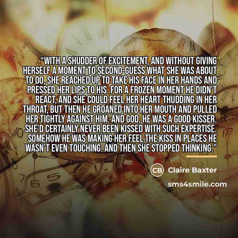 “With a shudder of excitement, and without giving herself a moment to second-guess what she was about to do, she reached up to take his face in her hands and pressed her lips to his. For a frozen moment he didn’t react, and she could feel her heart thudding in her throat, but then he groaned into…” quote by Claire Baxter
