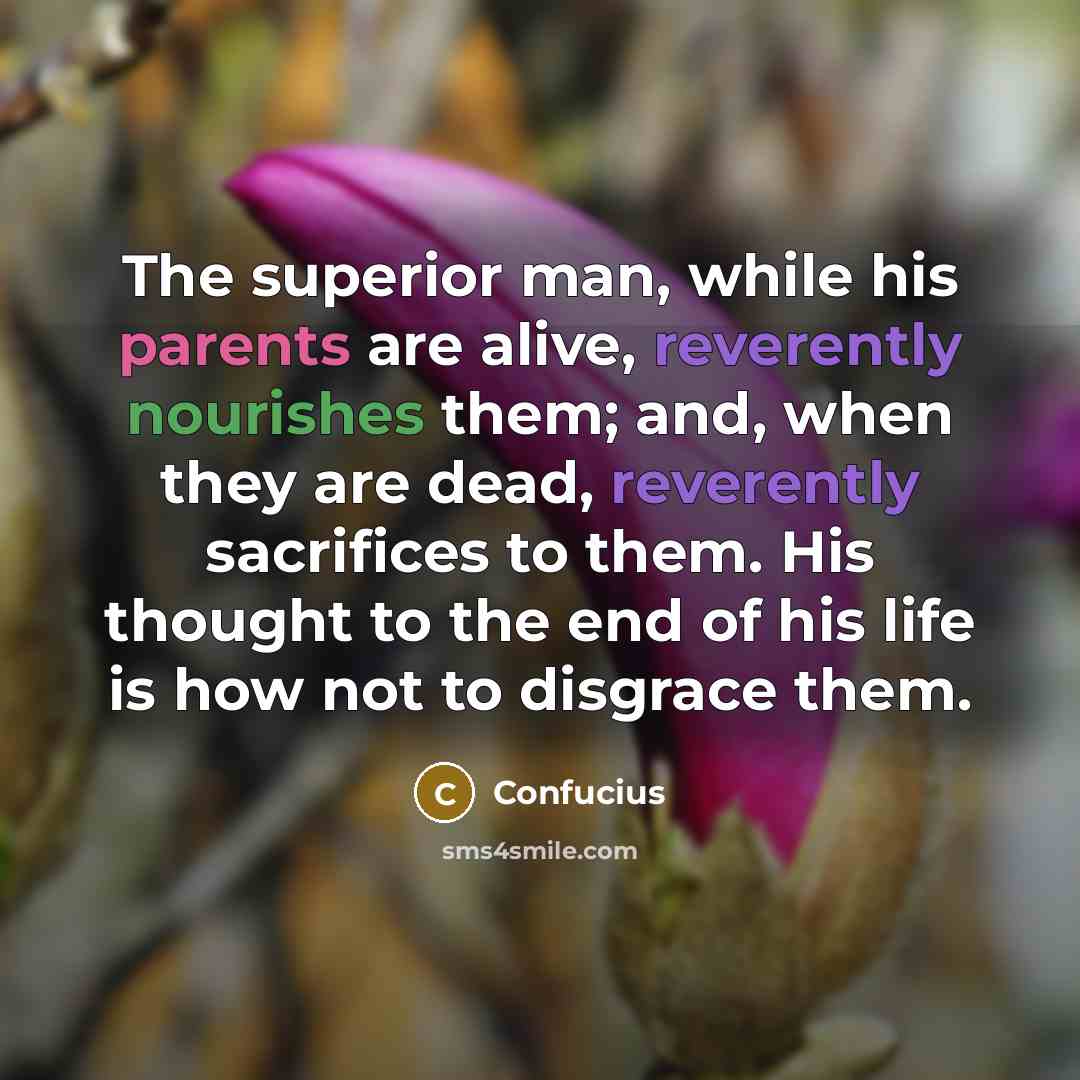 “The superior man, while his parents are alive, reverently nourishes them; and, when they are dead, reverently sacrifices to them. His thought to the end of his life is how not to disgrace them.” quote by Confucius