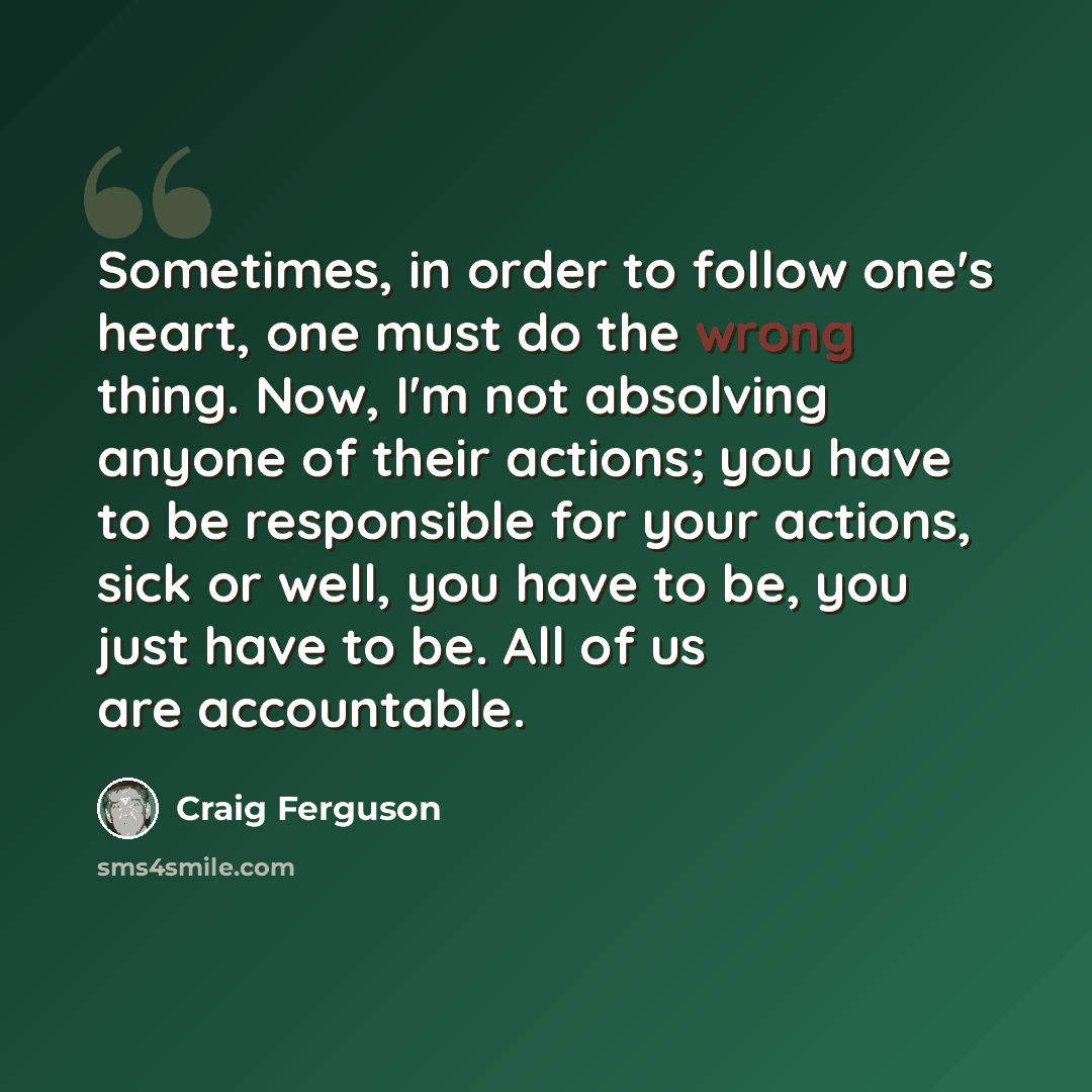 “Sometimes, in order to follow one's heart, one must do the wrong thing. Now, I'm not absolving anyone of their actions; you have to be responsible for your actions, sick or well, you have to be, you just have to be. All of us are accountable.” quote by Craig Ferguson